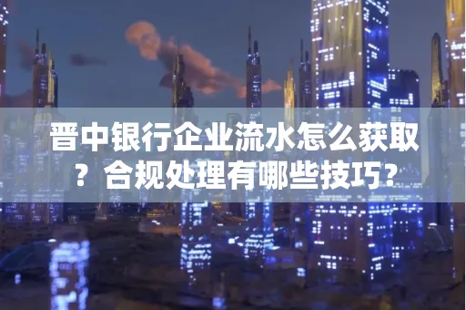 晋中银行企业流水怎么获取？合规处理有哪些技巧？