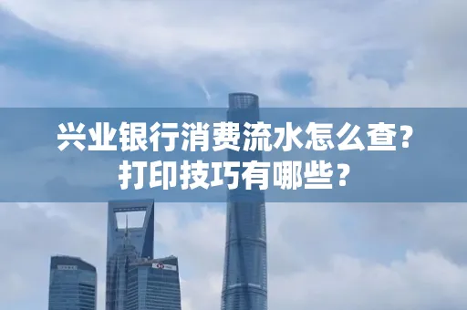 兴业银行消费流水怎么查？打印技巧有哪些？